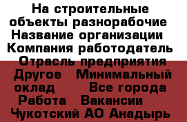 На строительные объекты разнорабочие › Название организации ­ Компания-работодатель › Отрасль предприятия ­ Другое › Минимальный оклад ­ 1 - Все города Работа » Вакансии   . Чукотский АО,Анадырь г.